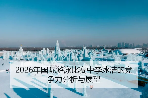 2026年国际游泳比赛中李冰洁的竞争力分析与展望