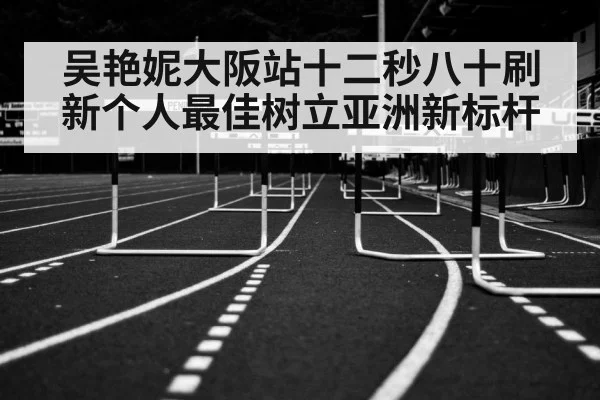 吴艳妮大阪站十二秒八十刷新个人最佳树立亚洲新标杆