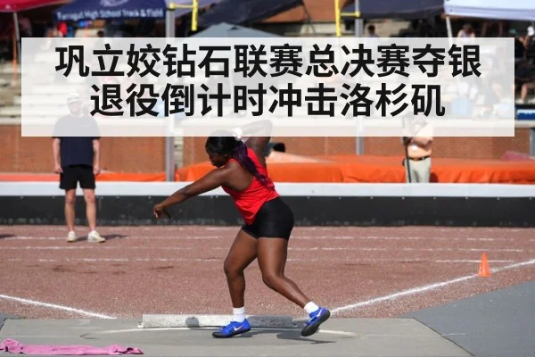 巩立姣钻石联赛总决赛夺银 退役倒计时冲击洛杉矶