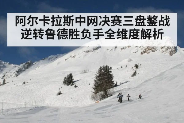 阿尔卡拉斯中网决赛三盘鏊战逆转鲁德胜负手全维度解析